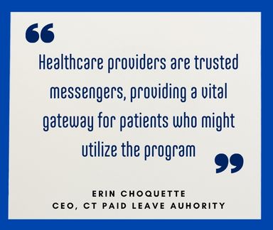 Healthcare providers are trusted messengers, providing a vital gateway for patients who might utilize the program. Quote from CT Paid Leave Authority CEO Erin Choquette